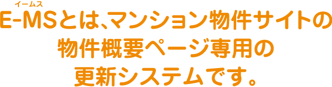 E-MS（イームス）とは、マンション物件サイトの
                物件概要ページ専用の更新システムです。