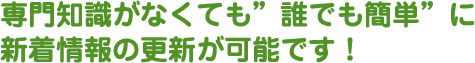 専門知識がなくても”誰でも簡単”に新着情報の更新が可能です！