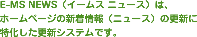 E-MS NEWS（イームス ニュース）は、ホームページの新着情報（ニュース）の更新に特化した更新システムです。