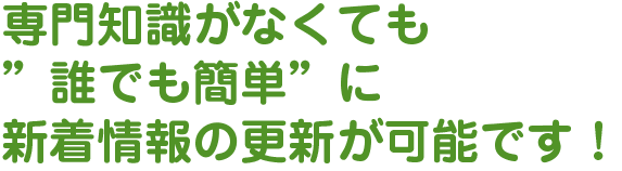 専門知識がなくても”誰でも簡単”に新着情報の更新が可能です！